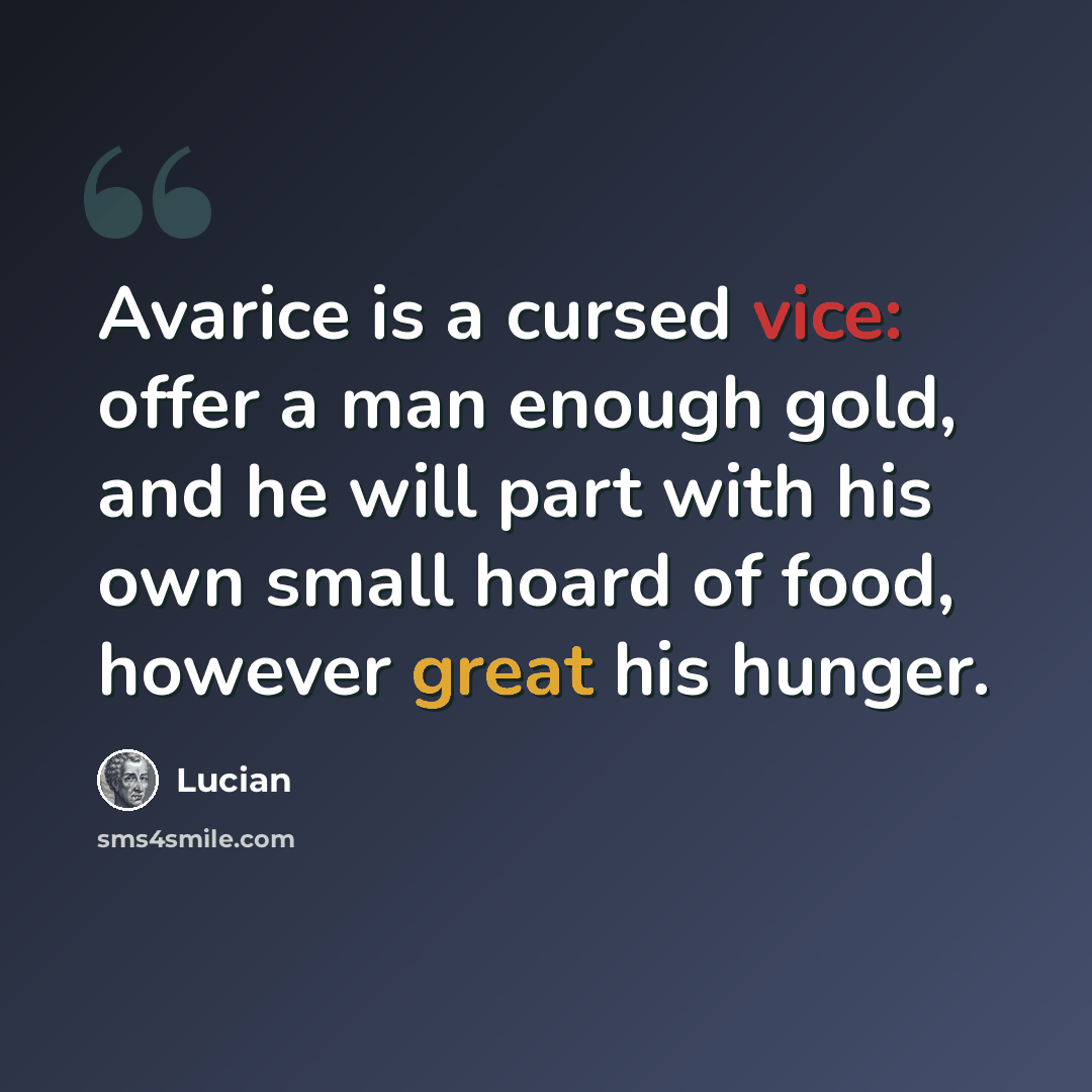 “Avarice is a cursed vice: offer a man enough gold, and he will part with his own small hoard of food, however great his hunger.” quote by Lucian