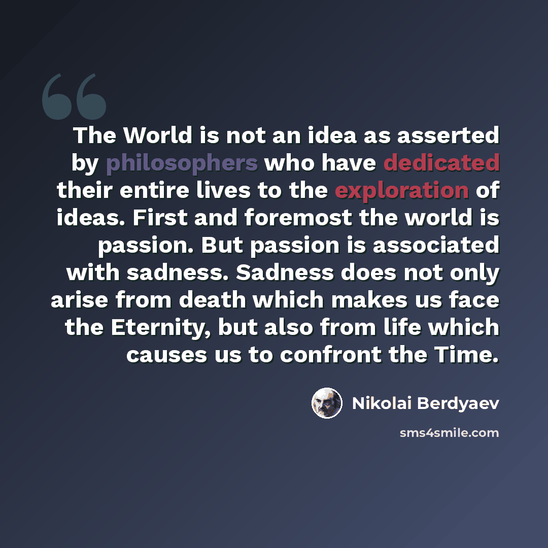 “The World is not an idea as asserted by philosophers who have dedicated their entire lives to the exploration of ideas. First and foremost the world is passion. But passion is associated with sadness. Sadness does not only arise from death which makes us face the Eternity, but also from life which…” quote by Nikolai Berdyaev