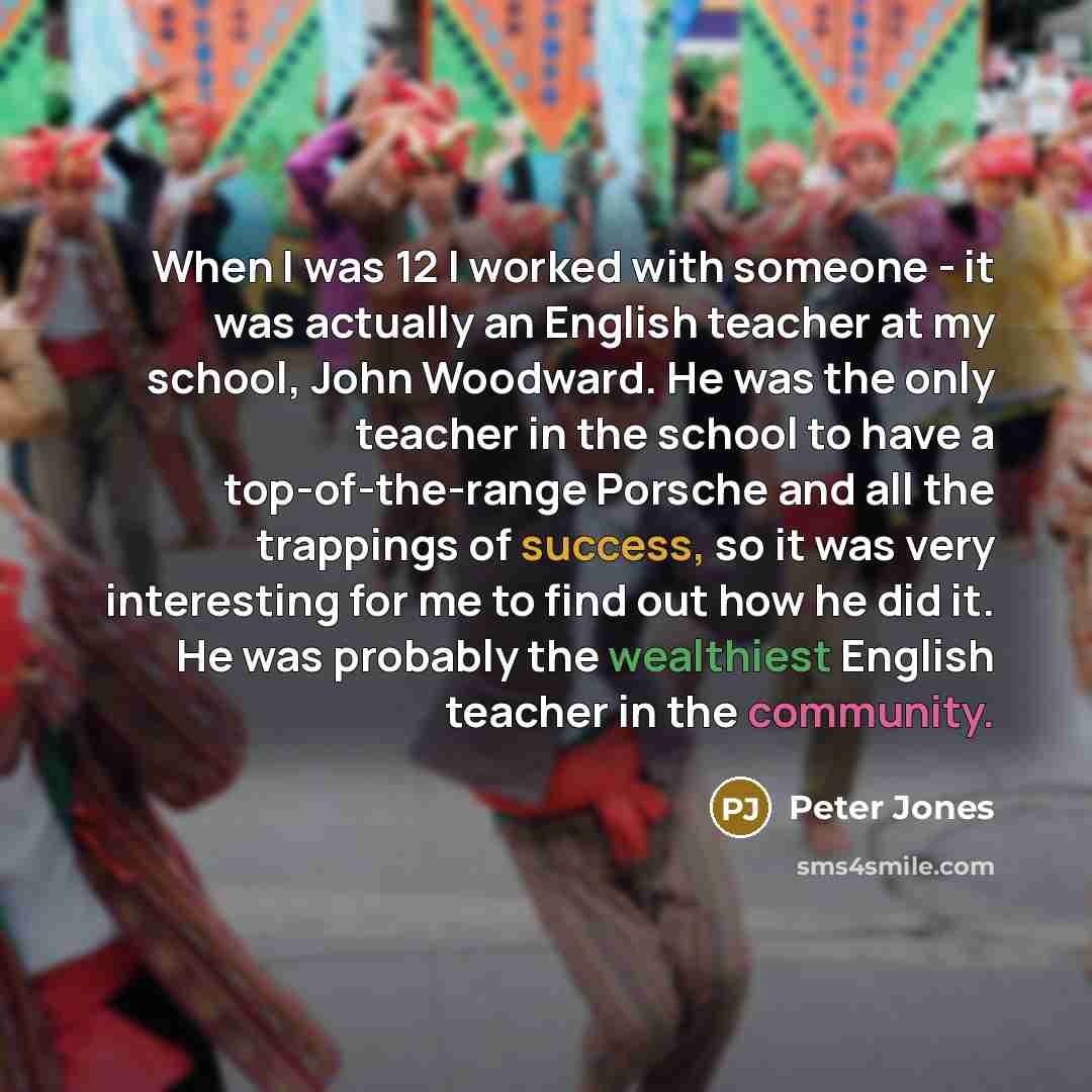 “When I was 12 I worked with someone - it was actually an English teacher at my school, John Woodward. He was the only teacher in the school to have a top-of-the-range Porsche and all the trappings of success, so it was very interesting for me to find out how he did it. He was probably the…” quote by Peter Jones