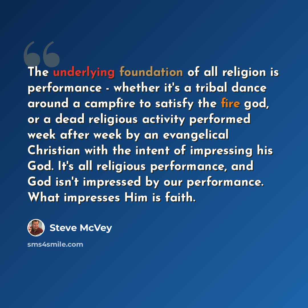 “The underlying foundation of all religion is performance - whether it's a tribal dance around a campfire to satisfy the fire god, or a dead religious activity performed week after week by an evangelical Christian with the intent of impressing his God. It's all religious performance, and God isn't…” quote by Steve McVey