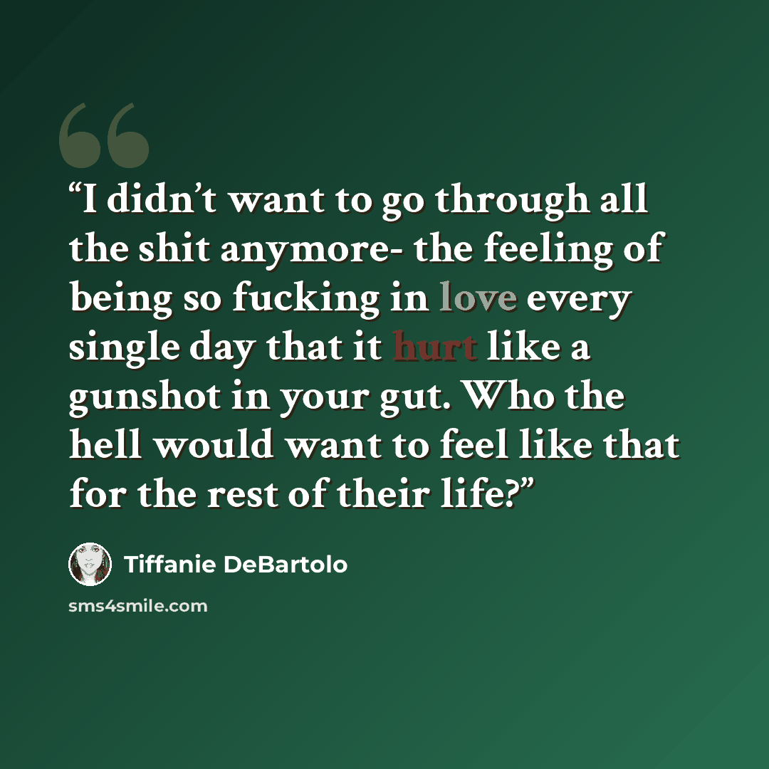 “I didn’t want to go through all the shit anymore- the feeling of being so fucking in love every single day that it hurt like a gunshot in your gut. Who the hell would want to feel like that for the rest of their life?” quote by Tiffanie DeBartolo