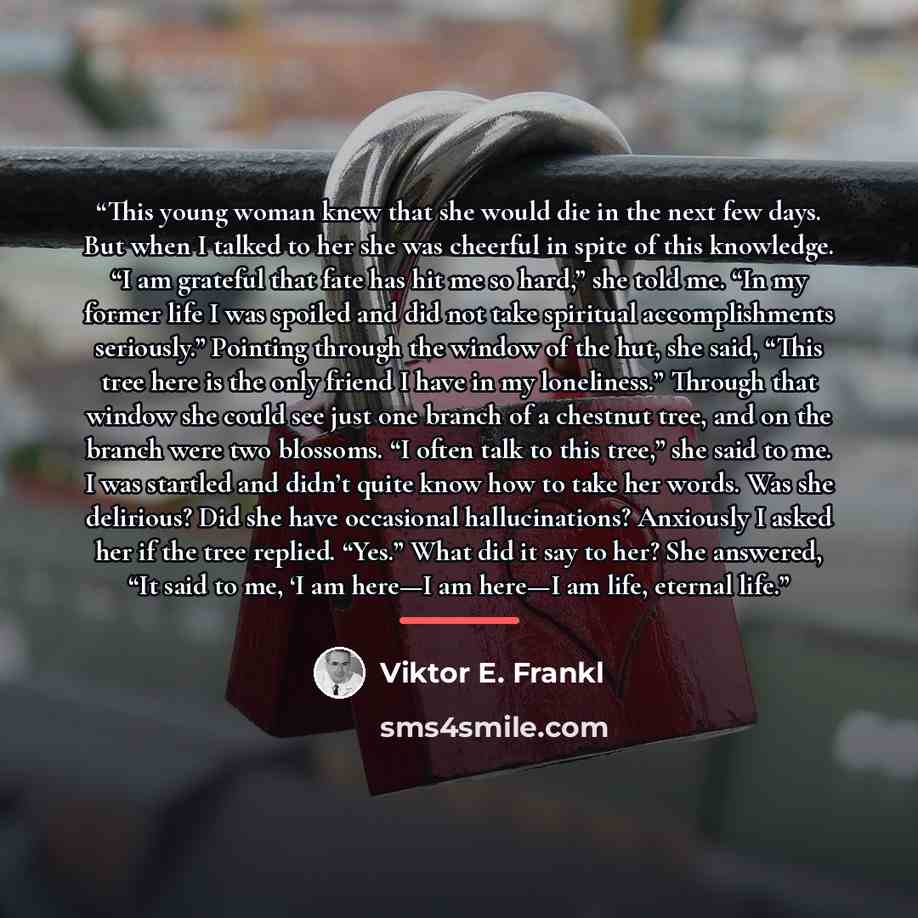“This young woman knew that she would die in the next few days. But when I talked to her she was cheerful in spite of this knowledge. “I am grateful that fate has hit me so hard,” she told me. “In my former life I was spoiled and did not take spiritual accomplishments seriously.” Pointing through…” quote by Viktor E. Frankl
