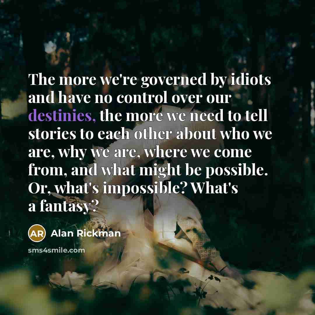 “The more we're governed by idiots and have no control over our destinies, the more we need to tell stories to each other about who we are, why we are, where we come from, and what might be possible. Or, what's impossible? What's a fantasy?” quote by Alan Rickman