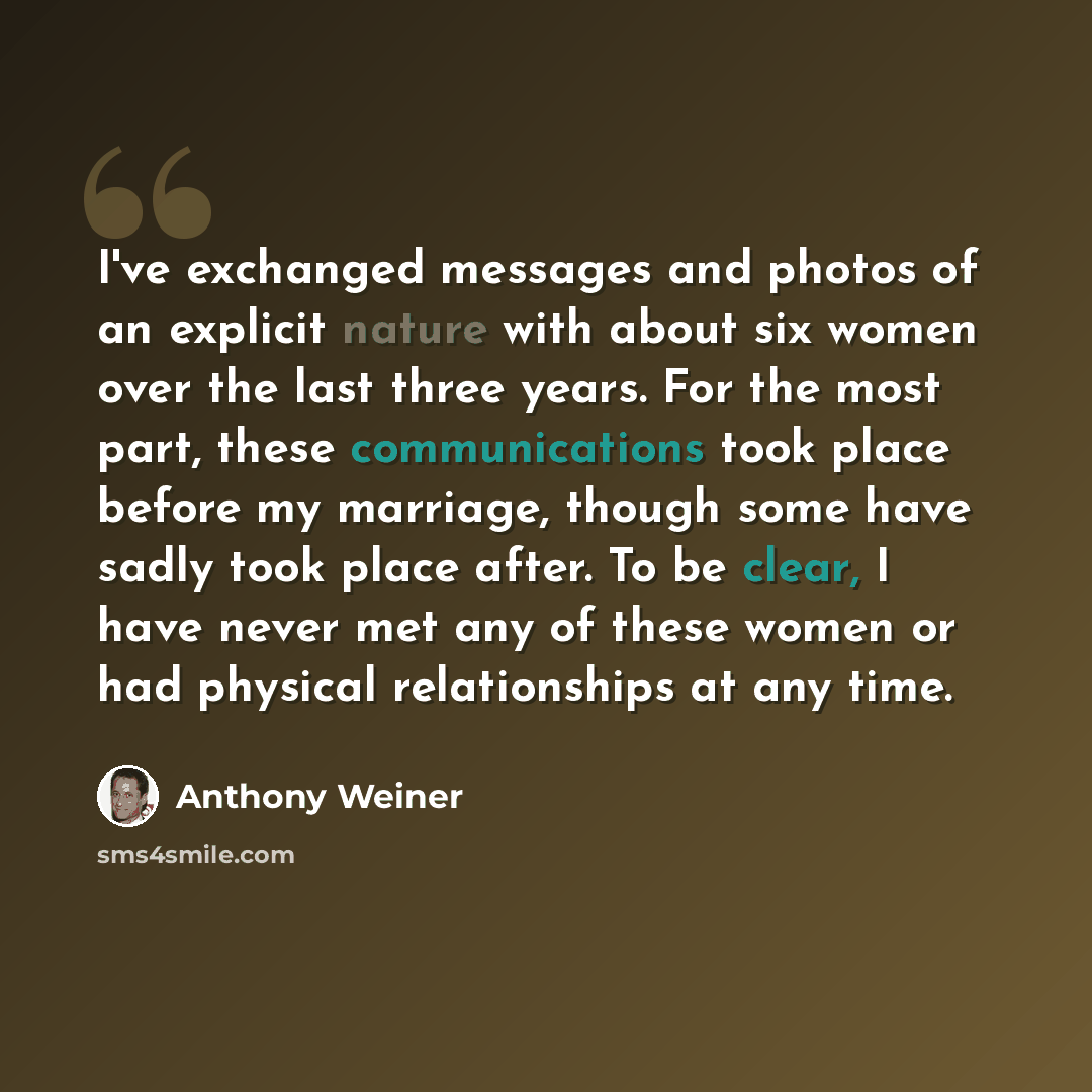 “I've exchanged messages and photos of an explicit nature with about six women over the last three years. For the most part, these communications took place before my marriage, though some have sadly took place after. To be clear, I have never met any of these women or had physical relationships at…” quote by Anthony Weiner