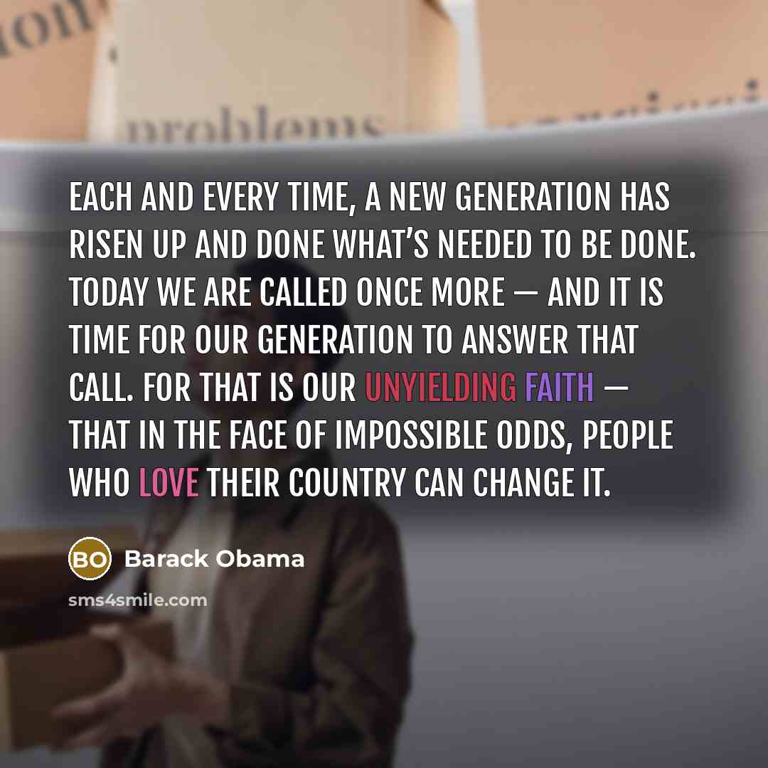 “Each and every time, a new generation has risen up and done what’s needed to be done. Today we are called once more — and it is time for our generation to answer that call. For that is our unyielding faith — that in the face of impossible odds, people who love their country can change it.” quote by Barack Obama