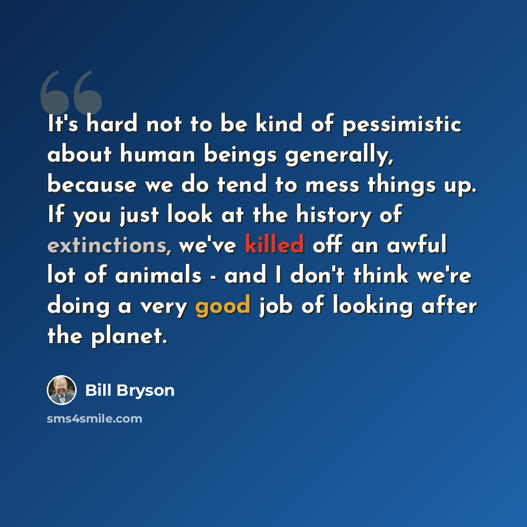 “It's hard not to be kind of pessimistic about human beings generally, because we do tend to mess things up. If you just look at the history of extinctions, we've killed off an awful lot of animals - and I don't think we're doing a very good job of looking after the planet.” quote by Bill Bryson