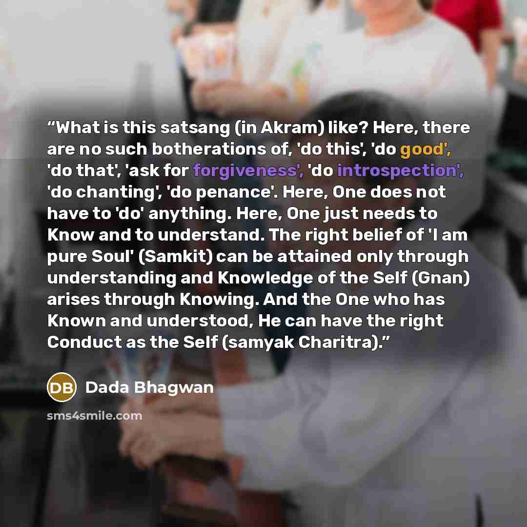 “What is this satsang (in Akram) like? Here, there are no such botherations of, 'do this', 'do good', 'do that', 'ask for forgiveness', 'do introspection', 'do chanting', 'do penance'. Here, One does not have to 'do' anything. Here, One just needs to Know and to understand. The right belief of 'I…” quote by Dada Bhagwan