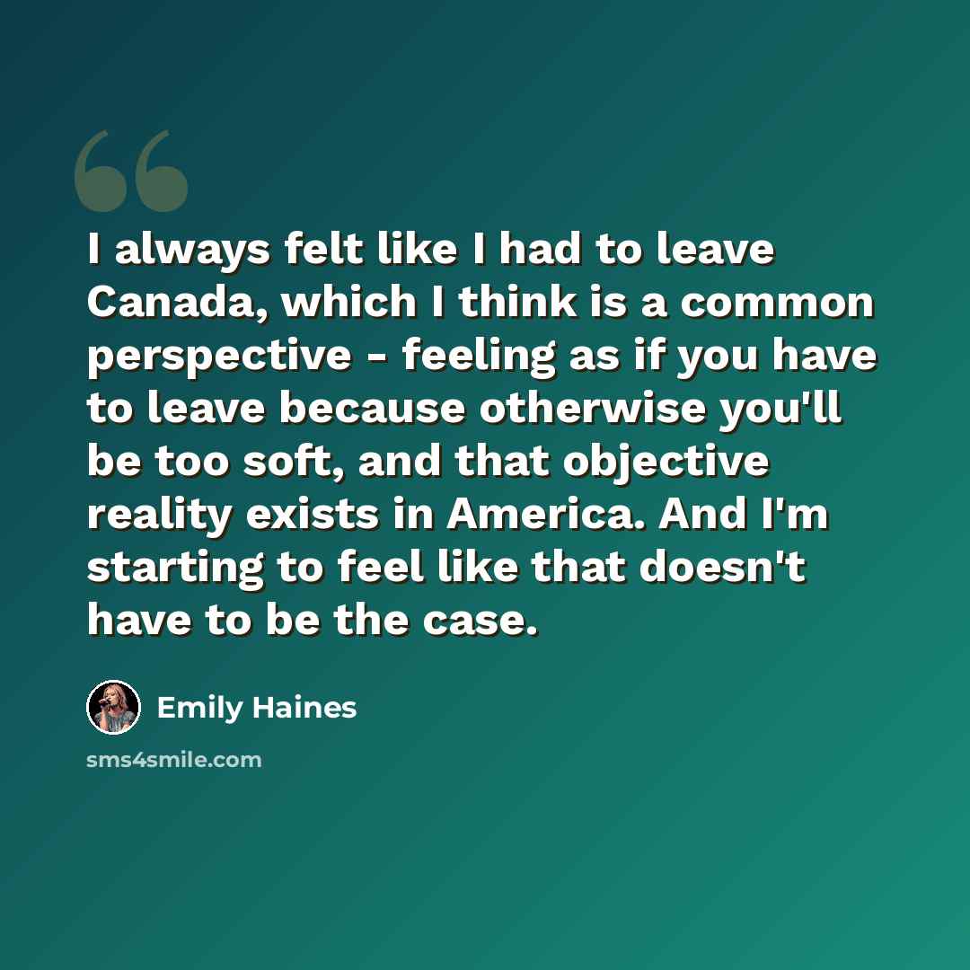 “I always felt like I had to leave Canada, which I think is a common perspective - feeling as if you have to leave because otherwise you'll be too soft, and that objective reality exists in America. And I'm starting to feel like that doesn't have to be the case.” quote by Emily Haines