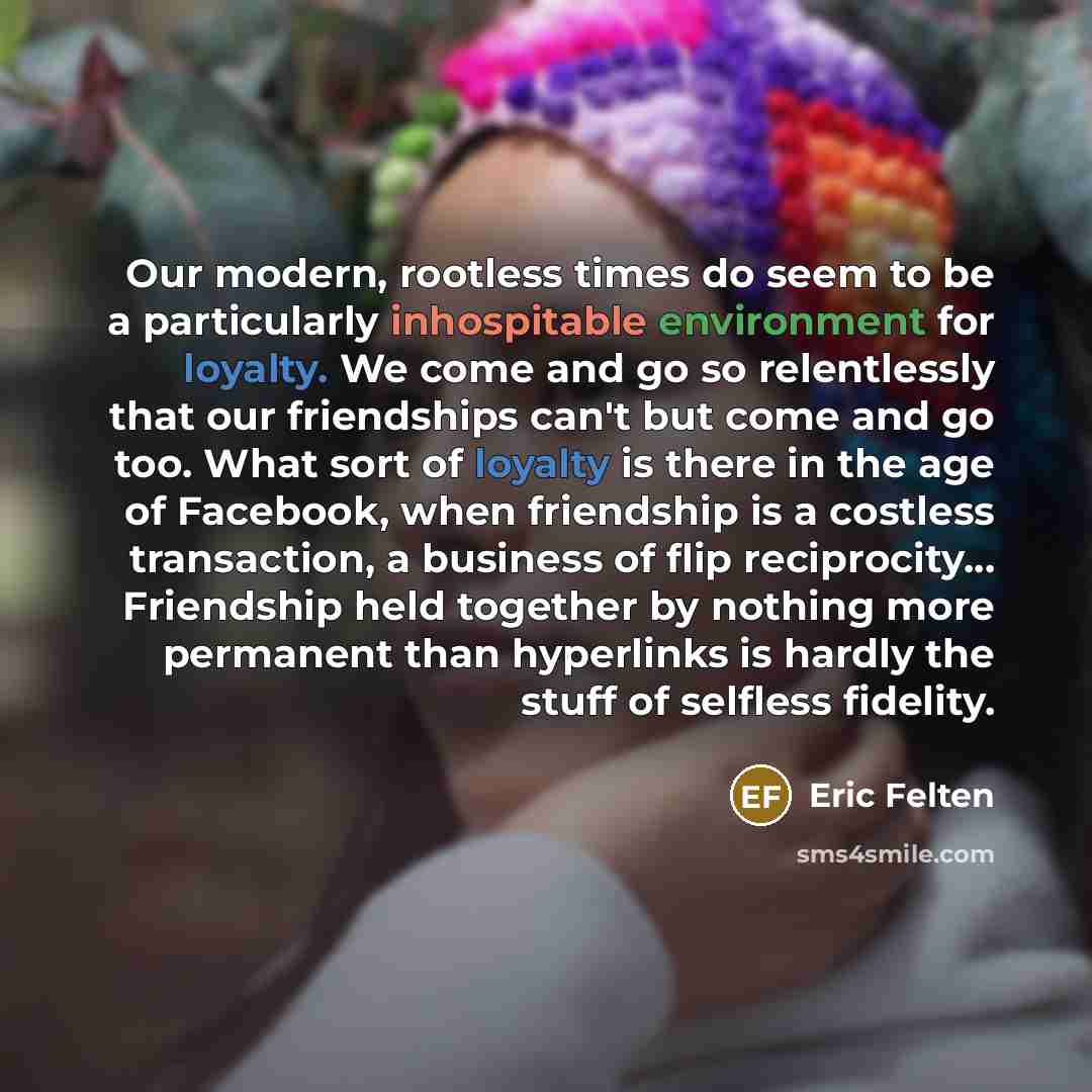 “Our modern, rootless times do seem to be a particularly inhospitable environment for loyalty. We come and go so relentlessly that our friendships can't but come and go too. What sort of loyalty is there in the age of Facebook, when friendship is a costless transaction, a business of flip…” quote by Eric Felten