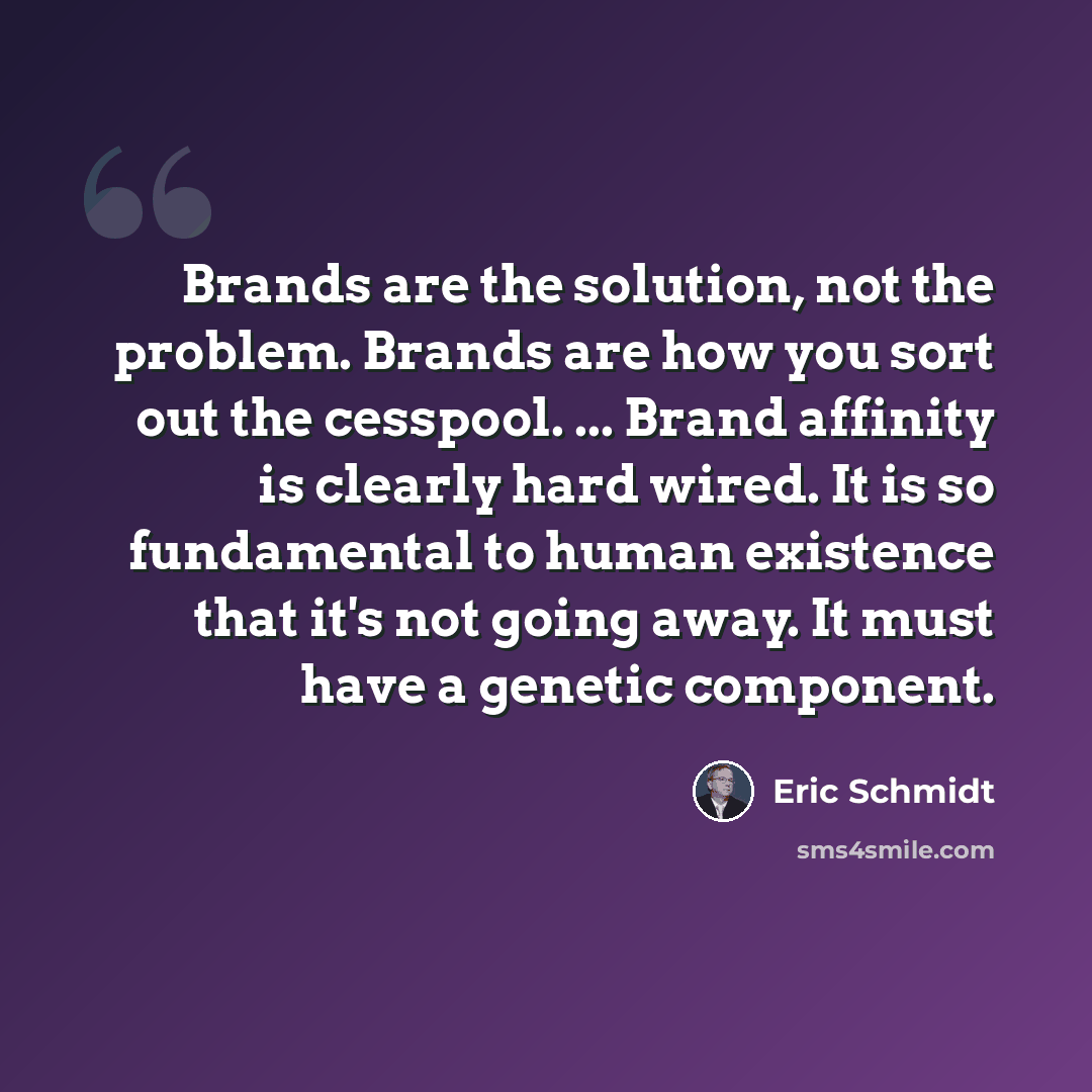 “Brands are the solution, not the problem. Brands are how you sort out the cesspool. ... Brand affinity is clearly hard wired. It is so fundamental to human existence that it's not going away. It must have a genetic component.” quote by Eric Schmidt