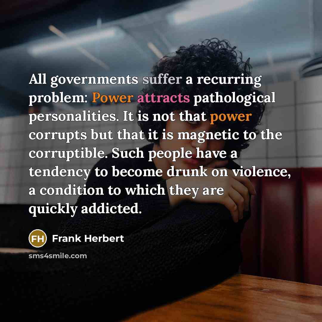 “All governments suffer a recurring problem: Power attracts pathological personalities. It is not that power corrupts but that it is magnetic to the corruptible. Such people have a tendency to become drunk on violence, a condition to which they are quickly addicted.” quote by Frank Herbert