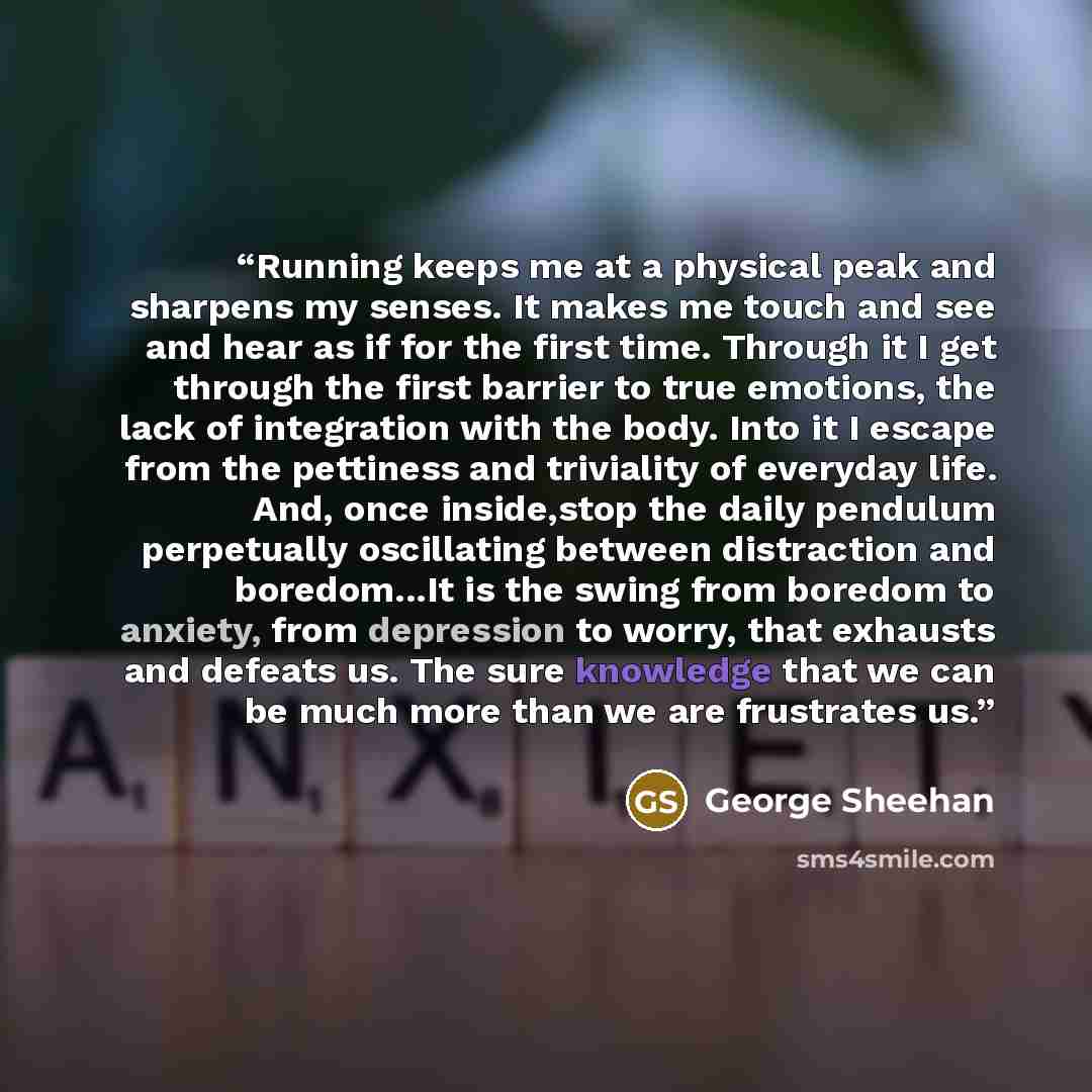 “Running keeps me at a physical peak and sharpens my senses. It makes me touch and see and hear as if for the first time. Through it I get through the first barrier to true emotions, the lack of integration with the body. Into it I escape from the pettiness and triviality of everyday life. And…” quote by George Sheehan