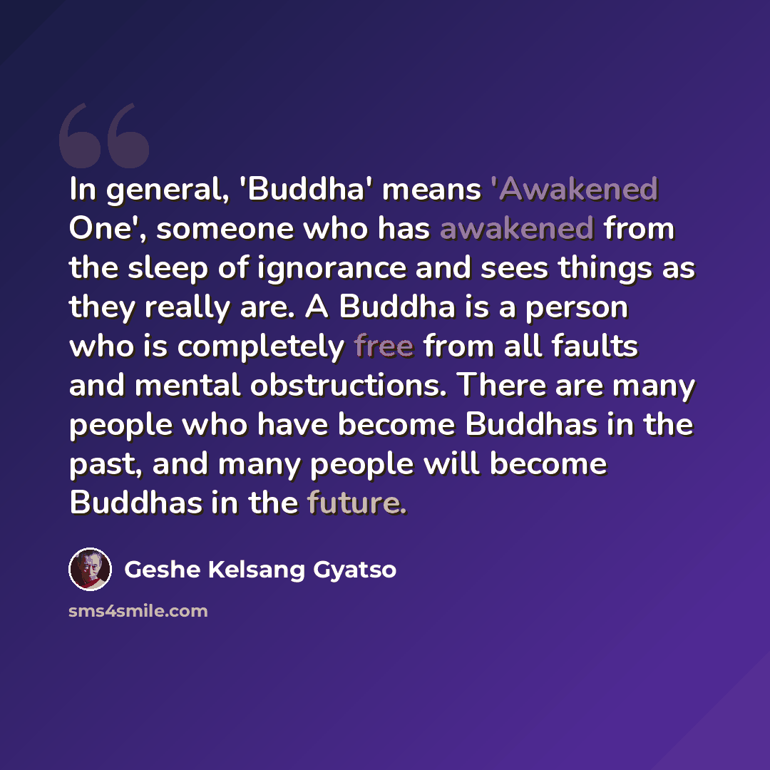 “In general, 'Buddha' means 'Awakened One', someone who has awakened from the sleep of ignorance and sees things as they really are. A Buddha is a person who is completely free from all faults and mental obstructions. There are many people who have become Buddhas in the past, and many people will…” quote by Geshe Kelsang Gyatso