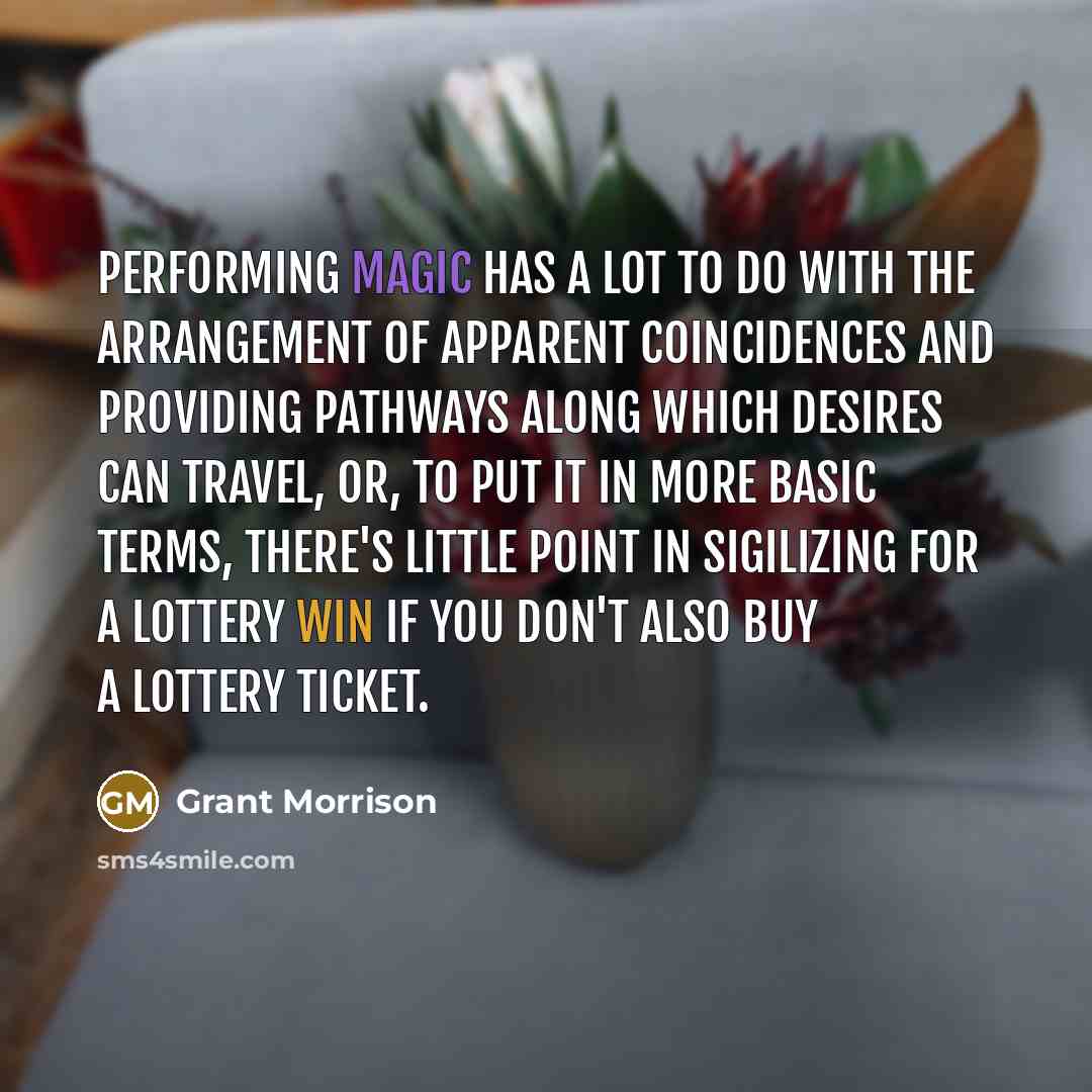 “Performing magic has a lot to do with the arrangement of apparent coincidences and providing pathways along which desires can travel, or, to put it in more basic terms, there's little point in sigilizing for a lottery win if you don't also buy a lottery ticket.” quote by Grant Morrison