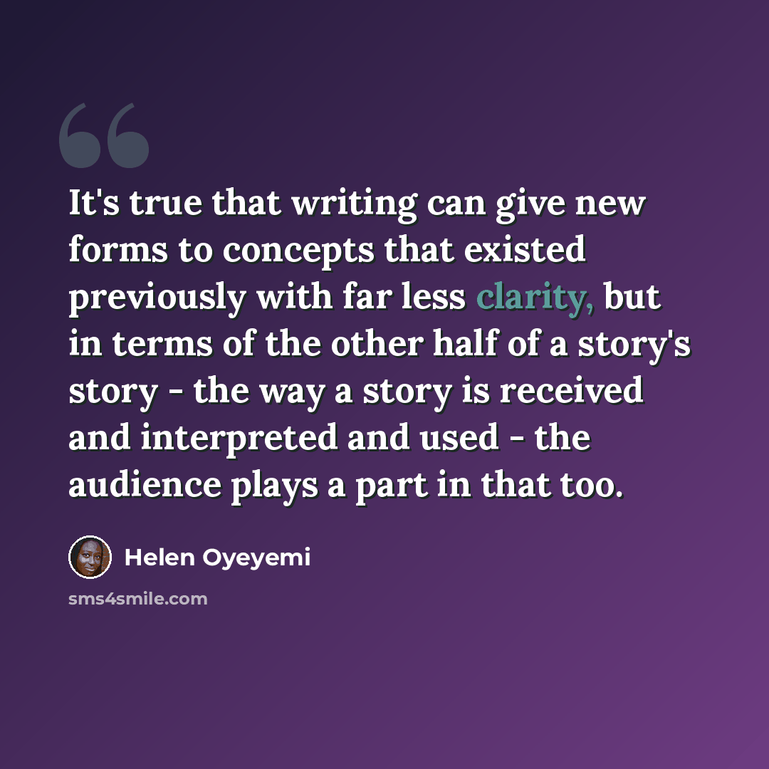 “It's true that writing can give new forms to concepts that existed previously with far less clarity, but in terms of the other half of a story's story - the way a story is received and interpreted and used - the audience plays a part in that too.” quote by Helen Oyeyemi