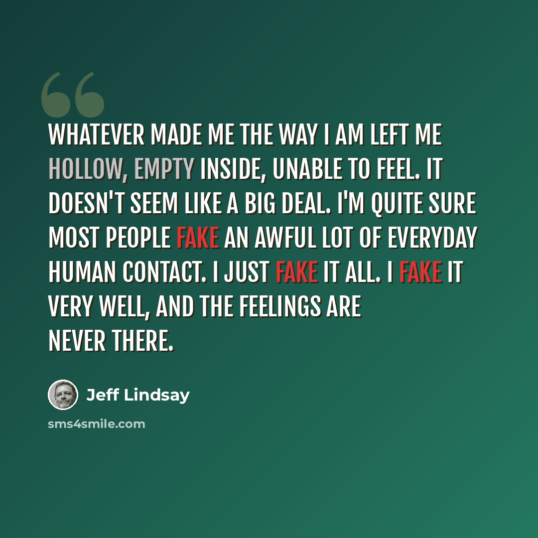 “Whatever made me the way I am left me hollow, empty inside, unable to feel. It doesn't seem like a big deal. I'm quite sure most people fake an awful lot of everyday human contact. I just fake it all. I fake it very well, and the feelings are never there.” quote by Jeff Lindsay