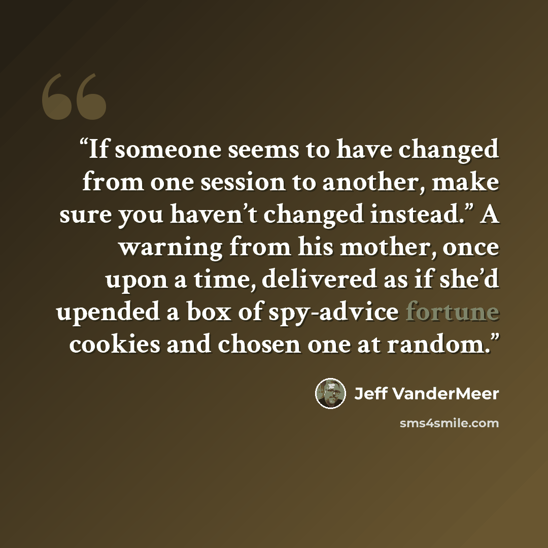 “If someone seems to have changed from one session to another, make sure you haven’t changed instead.” A warning from his mother, once upon a time, delivered as if she’d upended a box of spy-advice fortune cookies and chosen one at random.” quote by Jeff VanderMeer