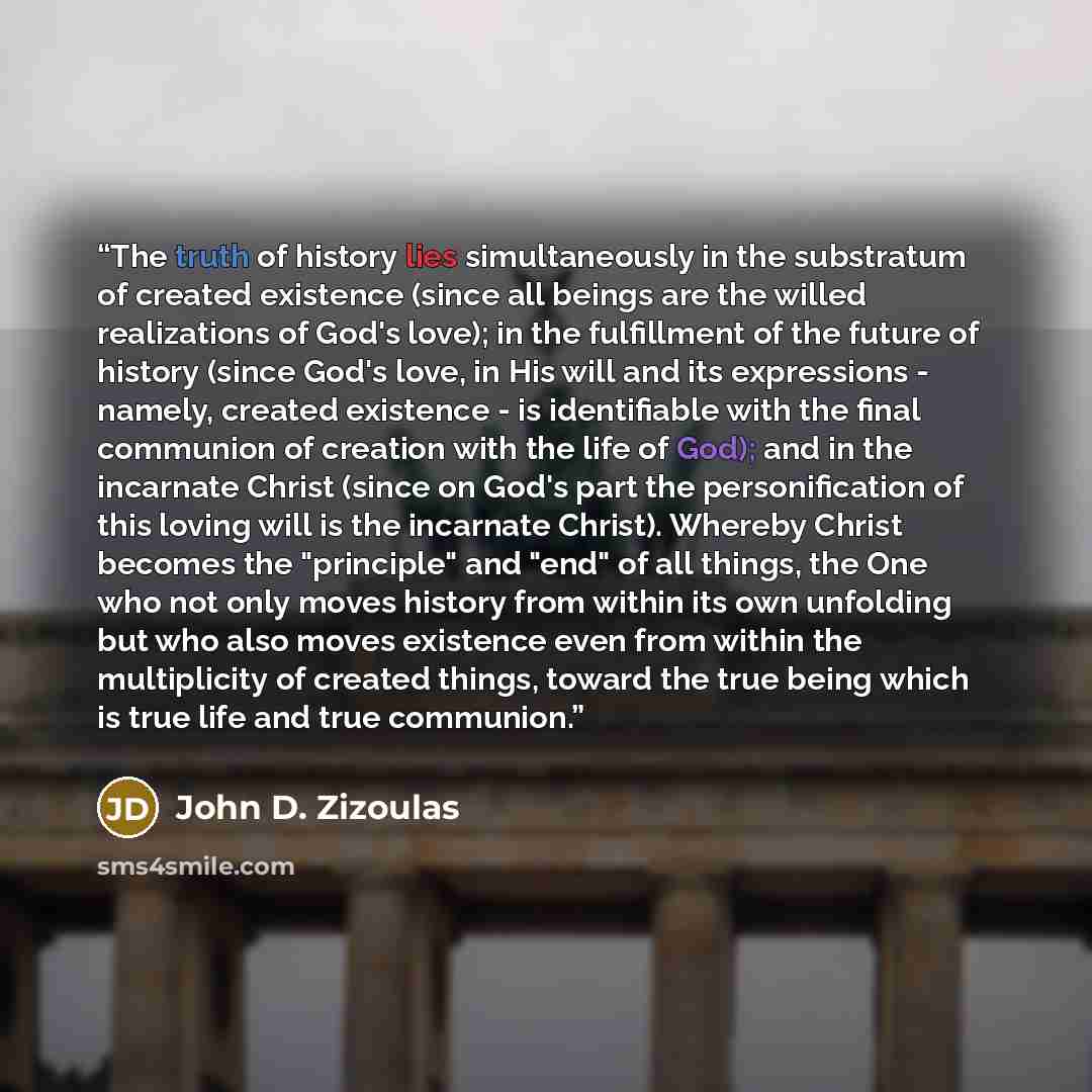 “The truth of history lies simultaneously in the substratum of created existence (since all beings are the willed realizations of God's love); in the fulfillment of the future of history (since God's love, in His will and its expressions - namely, created existence - is identifiable with the final…” quote by John D. Zizoulas