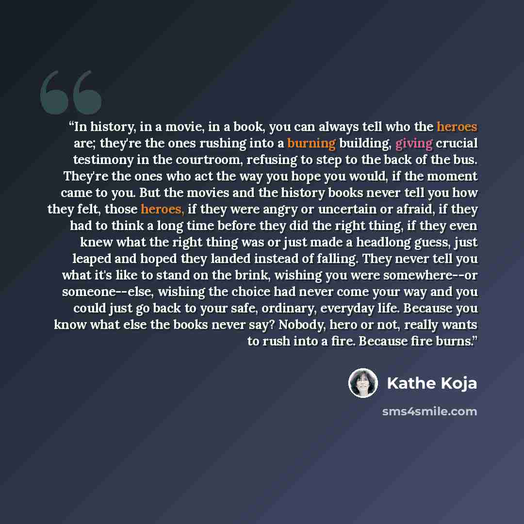 “In history, in a movie, in a book, you can always tell who the heroes are; they're the ones rushing into a burning building, giving crucial testimony in the courtroom, refusing to step to the back of the bus. They're the ones who act the way you hope you would, if the moment came to you. But the…” quote by Kathe Koja