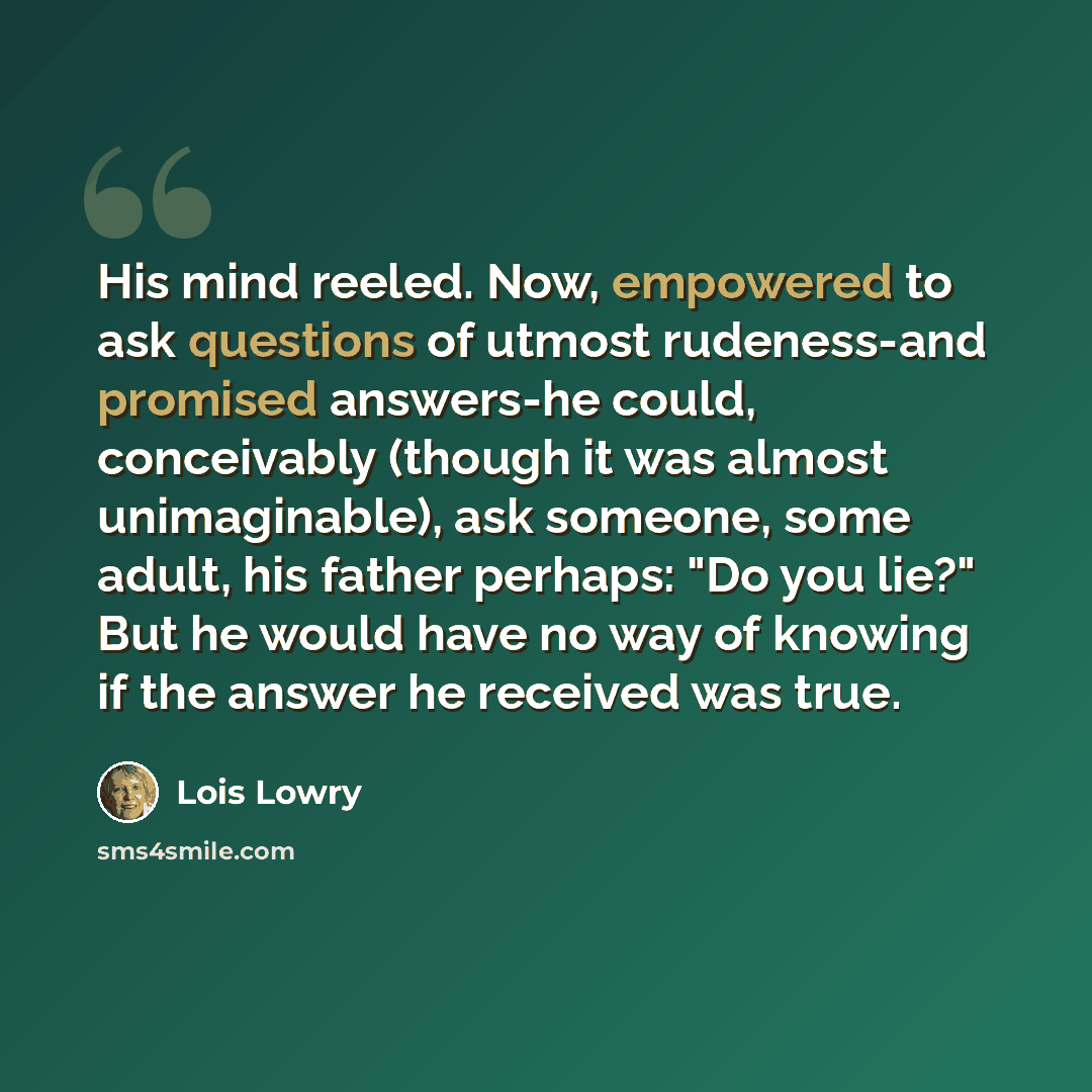 “His mind reeled. Now, empowered to ask questions of utmost rudeness-and promised answers-he could, conceivably (though it was almost unimaginable), ask someone, some adult, his father perhaps: "Do you lie?" But he would have no way of knowing if the answer he received was true.” quote by Lois Lowry