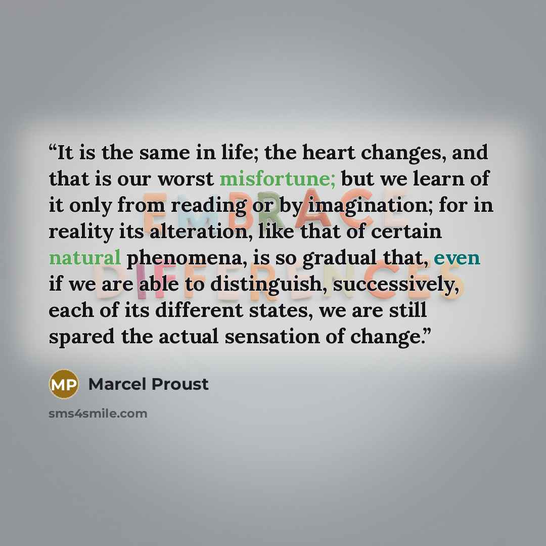 “It is the same in life; the heart changes, and that is our worst misfortune; but we learn of it only from reading or by imagination; for in reality its alteration, like that of certain natural phenomena, is so gradual that, even if we are able to distinguish, successively, each of its different…” quote by Marcel Proust