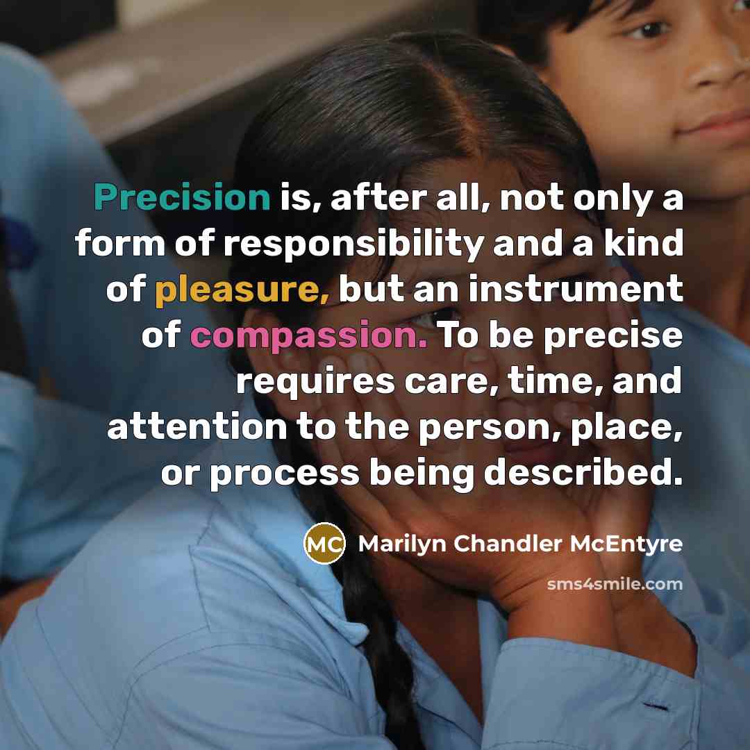 “Precision is, after all, not only a form of responsibility and a kind of pleasure, but an instrument of compassion. To be precise requires care, time, and attention to the person, place, or process being described.” quote by Marilyn Chandler McEntyre