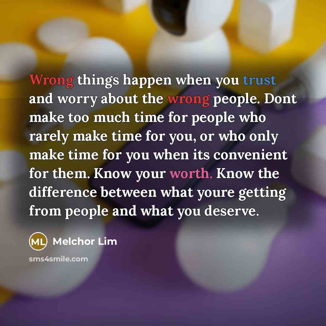 “Wrong things happen when you trust and worry about the wrong people. Dont make too much time for people who rarely make time for you, or who only make time for you when its convenient for them. Know your worth. Know the difference between what youre getting from people and what you deserve.” quote by Melchor Lim