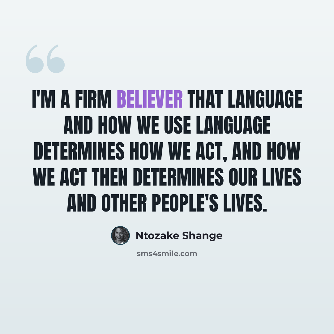 “I'm a firm believer that language and how we use language determines how we act, and how we act then determines our lives and other people's lives.” quote by Ntozake Shange
