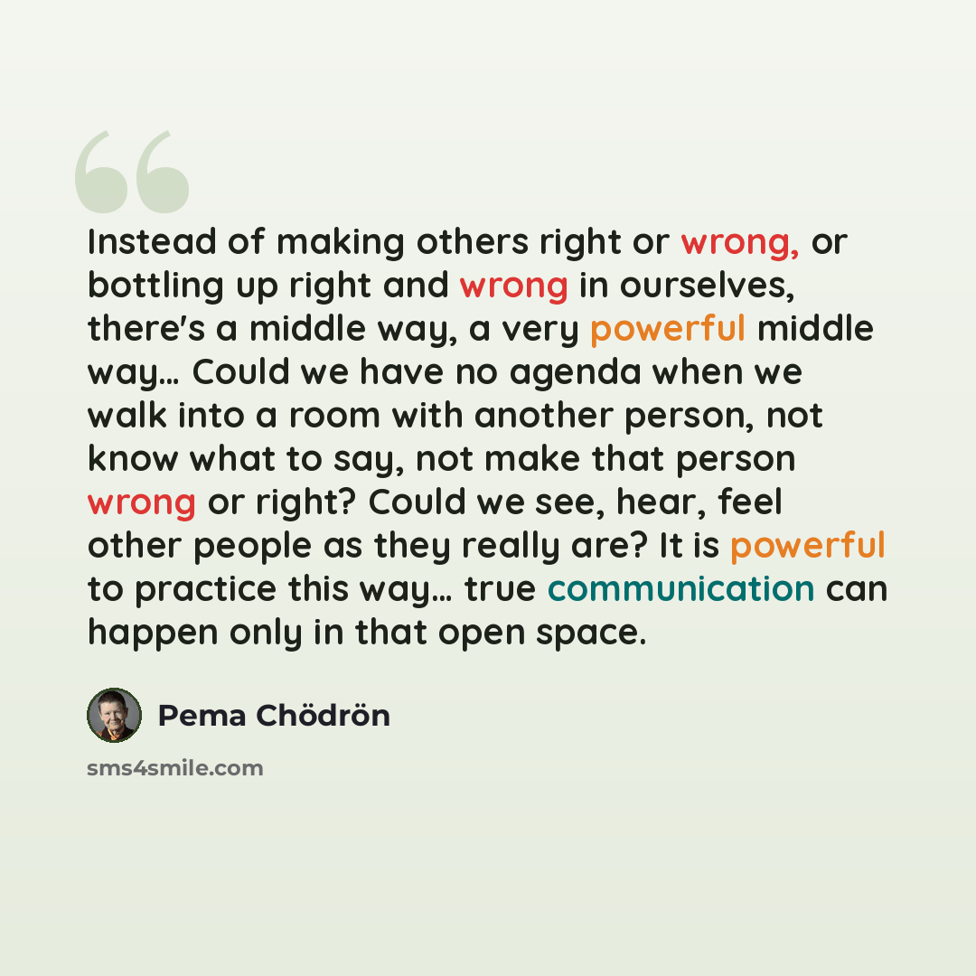 “Instead of making others right or wrong, or bottling up right and wrong in ourselves, there's a middle way, a very powerful middle way… Could we have no agenda when we walk into a room with another person, not know what to say, not make that person wrong or right? Could we see, hear, feel other…” quote by Pema Chodron