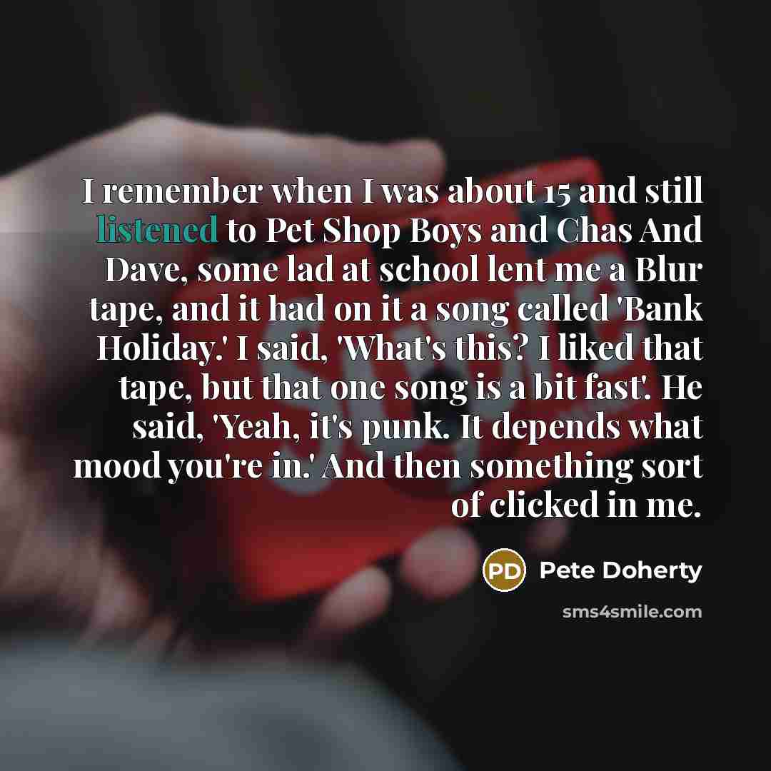 “I remember when I was about 15 and still listened to Pet Shop Boys and Chas And Dave, some lad at school lent me a Blur tape, and it had on it a song called 'Bank Holiday.' I said, 'What's this? I liked that tape, but that one song is a bit fast'. He said, 'Yeah, it's punk. It depends what mood…” quote by Pete Doherty