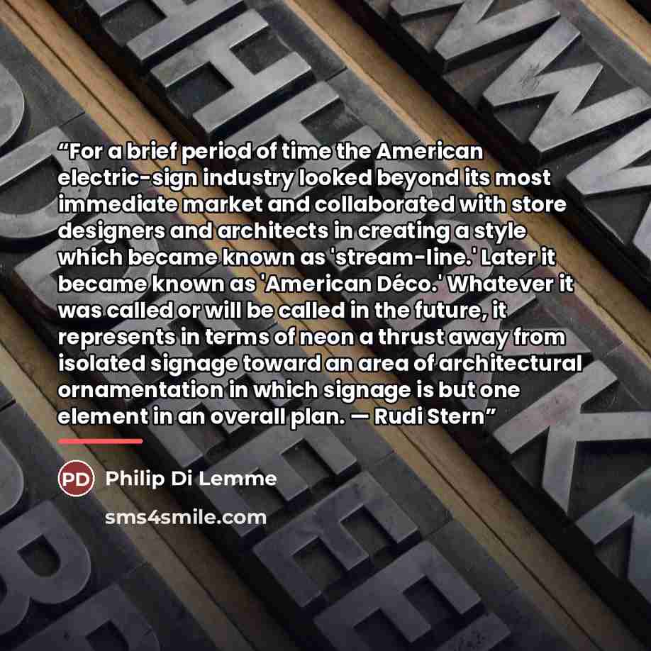 “For a brief period of time the American electric-sign industry looked beyond its most immediate market and collaborated with store designers and architects in creating a style which became known as 'stream-line.' Later it became known as 'American Déco.' Whatever it was called or will be called in…” quote by Philip Di Lemme