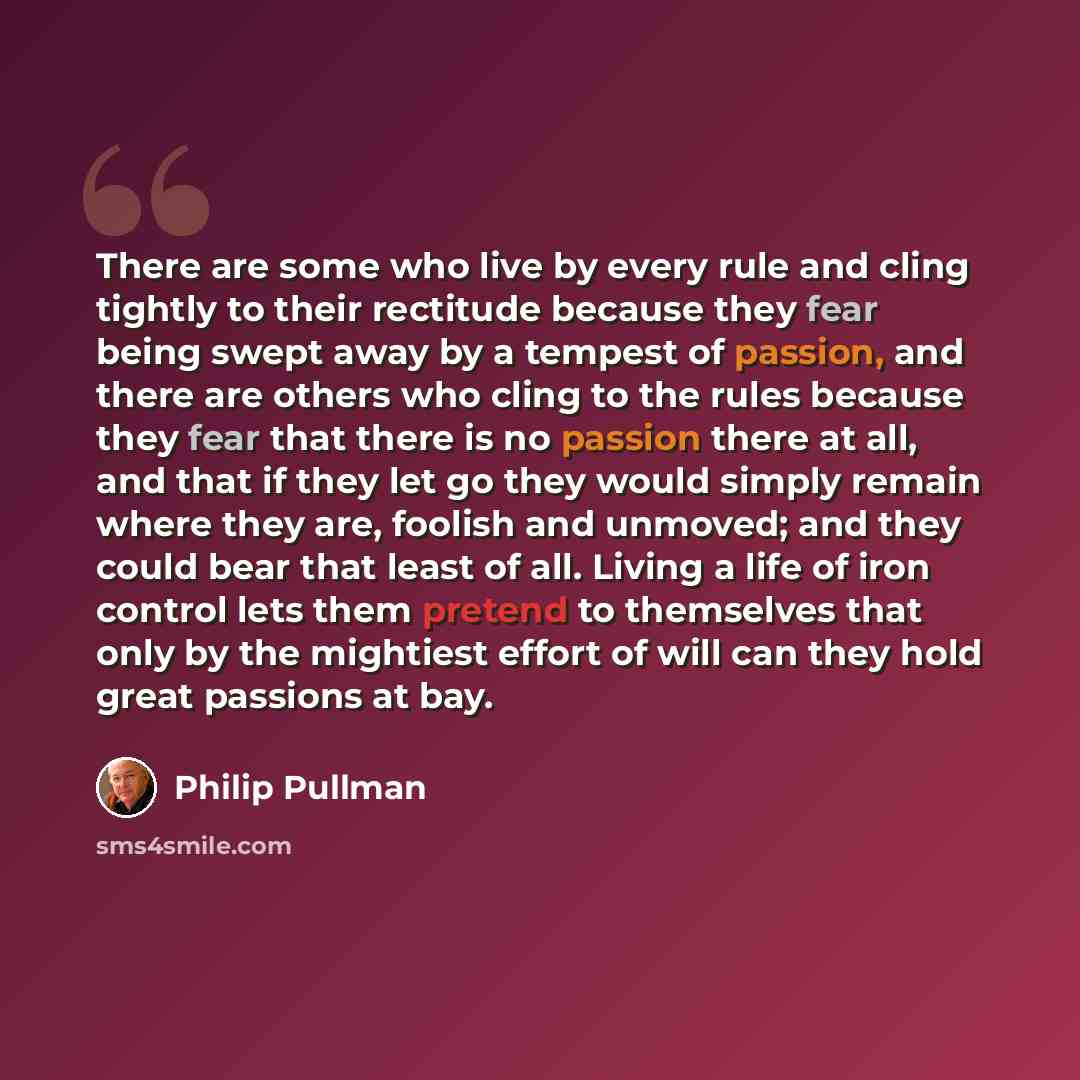 “There are some who live by every rule and cling tightly to their rectitude because they fear being swept away by a tempest of passion, and there are others who cling to the rules because they fear that there is no passion there at all, and that if they let go they would simply remain where they…” quote by Philip Pullman