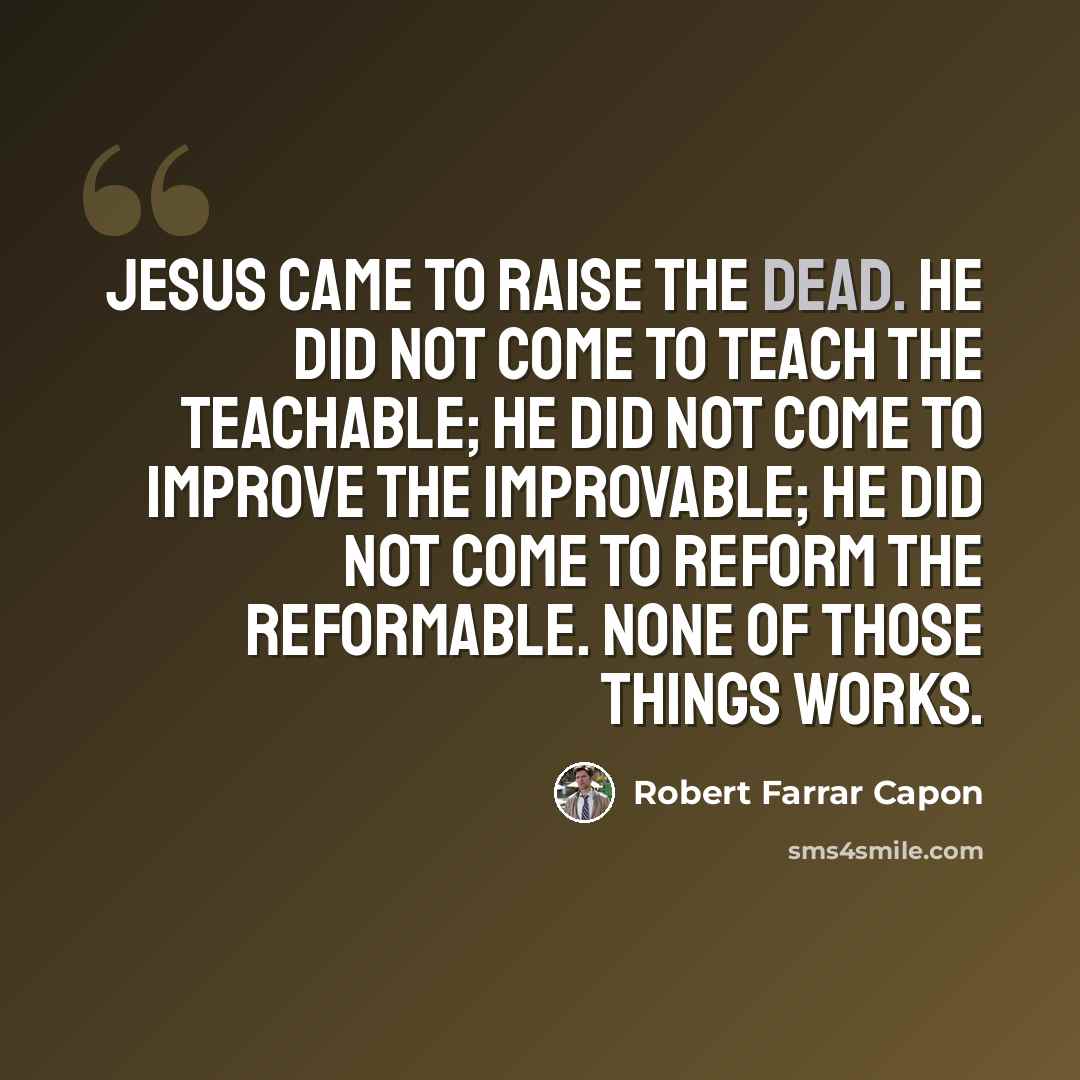 “Jesus came to raise the dead. He did not come to teach the teachable; He did not come to improve the improvable; He did not come to reform the reformable. None of those things works.” quote by Robert Farrar Capon