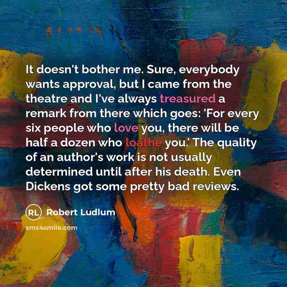 “It doesn't bother me. Sure, everybody wants approval, but I came from the theatre and I've always treasured a remark from there which goes: 'For every six people who love you, there will be half a dozen who loathe you.' The quality of an author's work is not usually determined until after his…” quote by Robert Ludlum