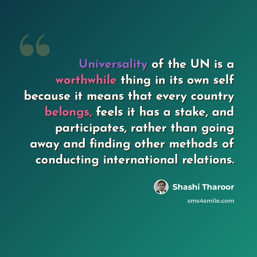 “Universality of the UN is a worthwhile thing in its own self because it means that every country belongs, feels it has a stake, and participates, rather than going away and finding other methods of conducting international relations.” quote by Shashi Tharoor