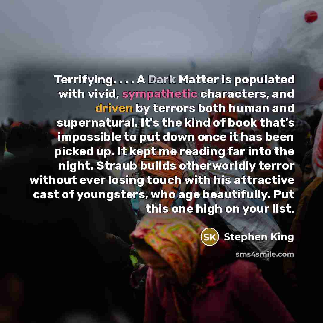 “Terrifying. . . . A Dark Matter is populated with vivid, sympathetic characters, and driven by terrors both human and supernatural. It's the kind of book that's impossible to put down once it has been picked up. It kept me reading far into the night. Straub builds otherworldly terror without ever…” quote by Stephen King