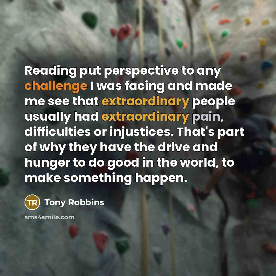 “Reading put perspective to any challenge I was facing and made me see that extraordinary people usually had extraordinary pain, difficulties or injustices. That's part of why they have the drive and hunger to do good in the world, to make something happen.” quote by Tony Robbins