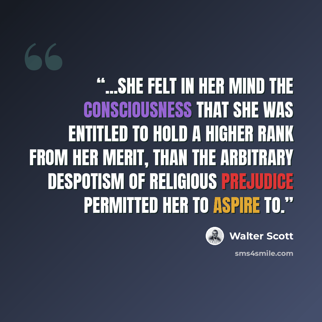 “...she felt in her mind the consciousness that she was entitled to hold a higher rank from her merit, than the arbitrary despotism of religious prejudice permitted her to aspire to.” quote by Walter Scott