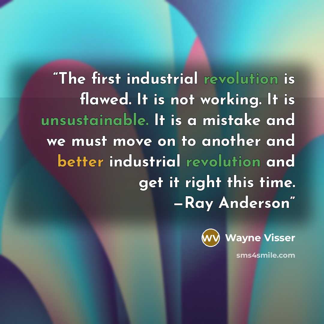“The first industrial revolution is flawed. It is not working. It is unsustainable. It is a mistake and we must move on to another and better industrial revolution and get it right this time. —Ray Anderson” quote by Wayne Visser