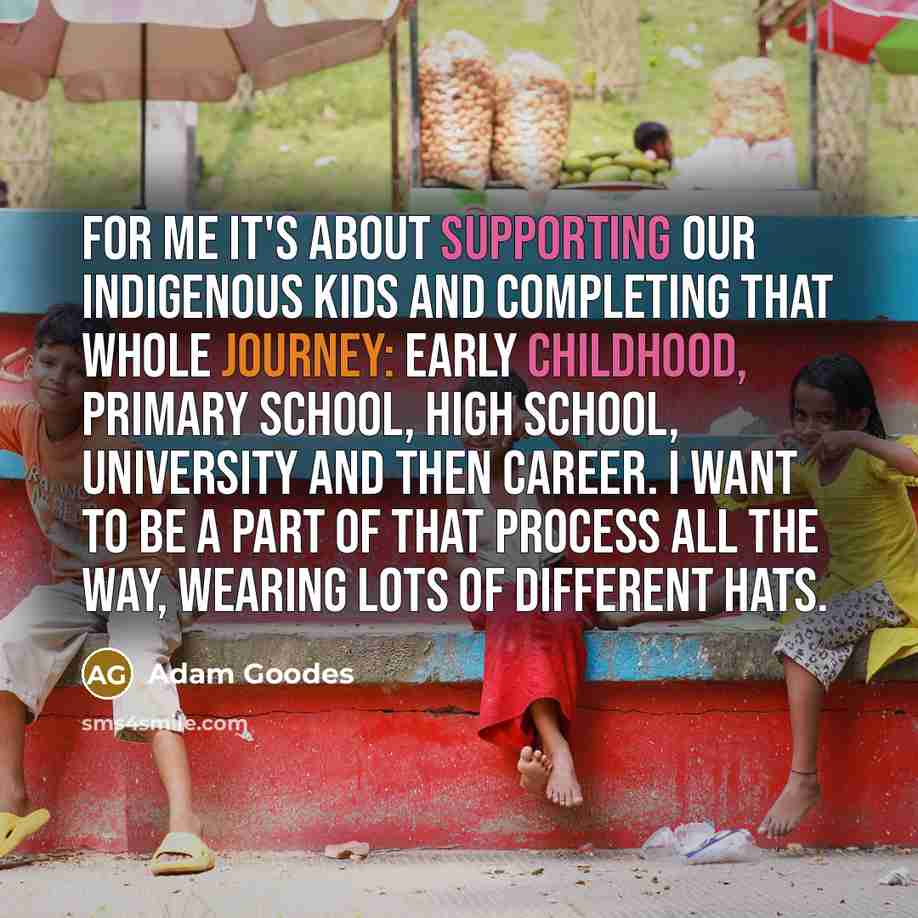 “For me it's about supporting our Indigenous kids and completing that whole journey: early childhood, primary school, high school, university and then career. I want to be a part of that process all the way, wearing lots of different hats.” quote by Adam Goodes