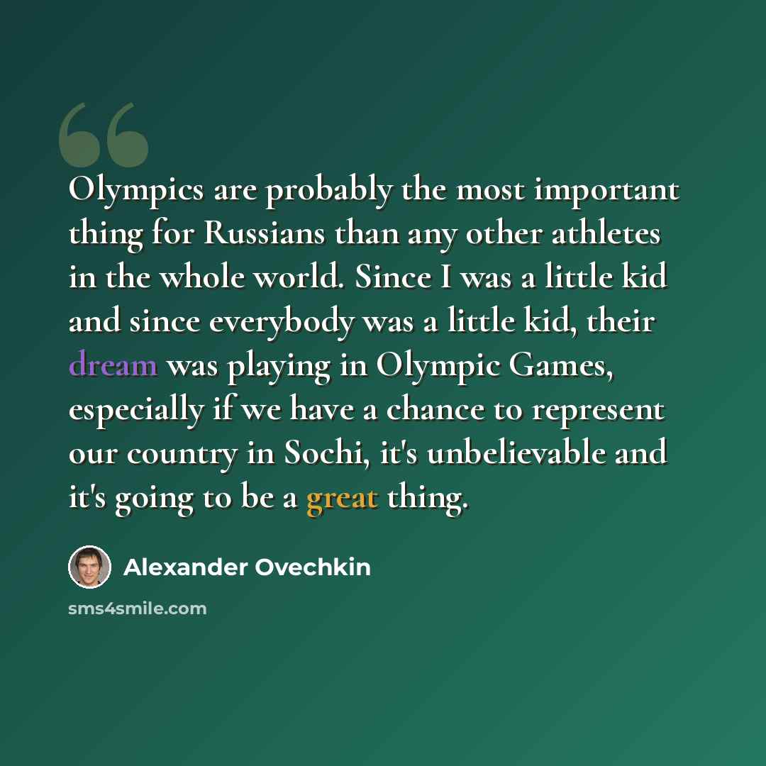 “Olympics are probably the most important thing for Russians than any other athletes in the whole world. Since I was a little kid and since everybody was a little kid, their dream was playing in Olympic Games, especially if we have a chance to represent our country in Sochi, it's unbelievable and…” quote by Alexander Ovechkin