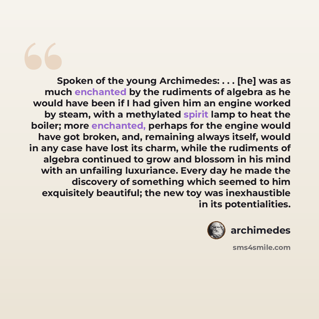“Spoken of the young Archimedes: . . . [he] was as much enchanted by the rudiments of algebra as he would have been if I had given him an engine worked by steam, with a methylated spirit lamp to heat the boiler; more enchanted, perhaps for the engine would have got broken, and, remaining always…” quote by Archimedes