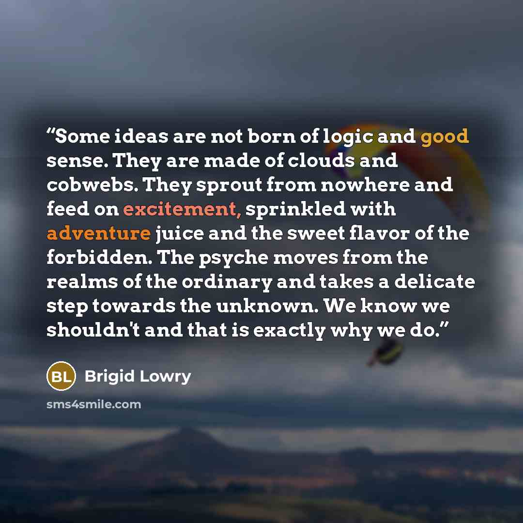 “Some ideas are not born of logic and good sense. They are made of clouds and cobwebs. They sprout from nowhere and feed on excitement, sprinkled with adventure juice and the sweet flavor of the forbidden. The psyche moves from the realms of the ordinary and takes a delicate step towards the…” quote by Brigid Lowry