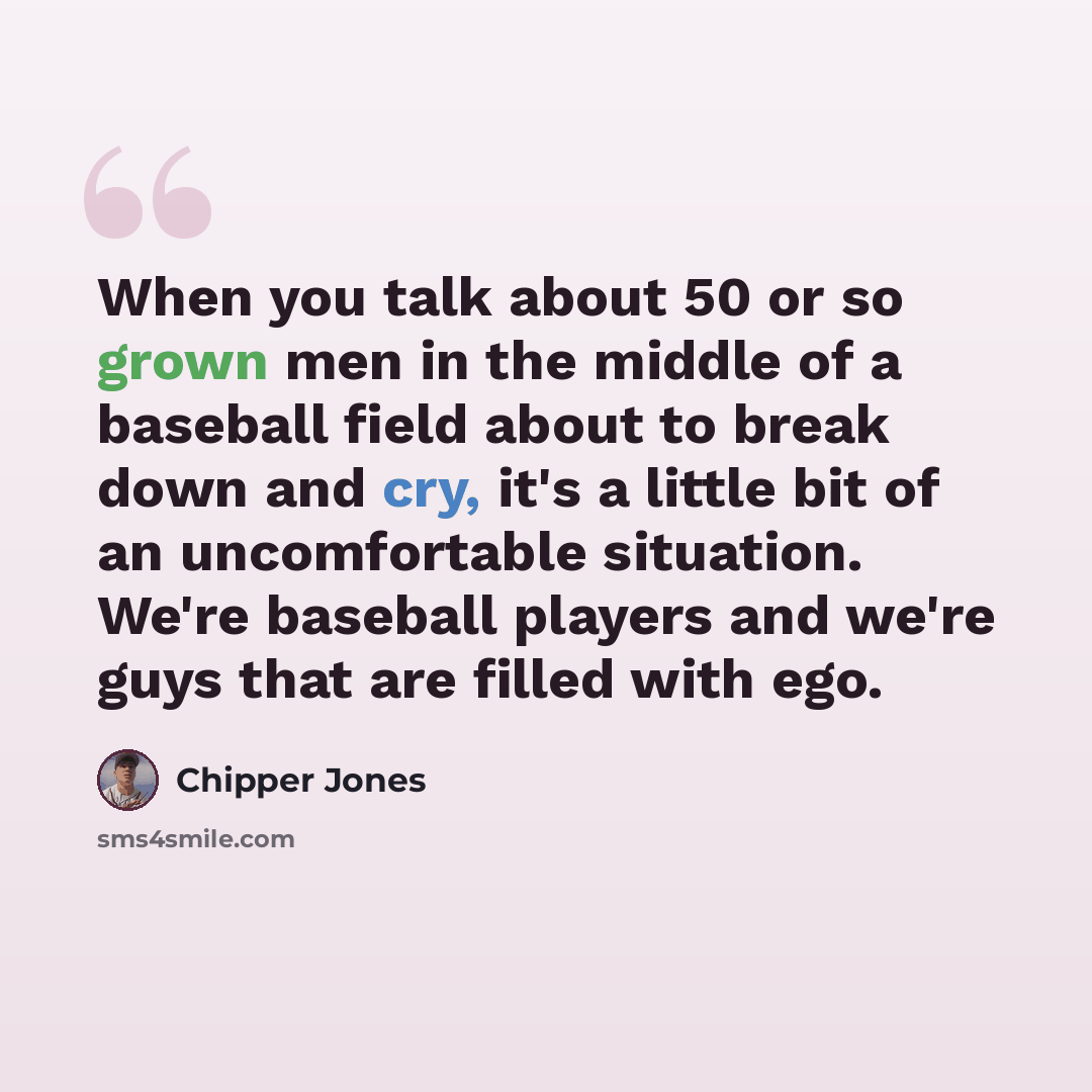 “When you talk about 50 or so grown men in the middle of a baseball field about to break down and cry, it's a little bit of an uncomfortable situation. We're baseball players and we're guys that are filled with ego.” quote by Chipper Jones