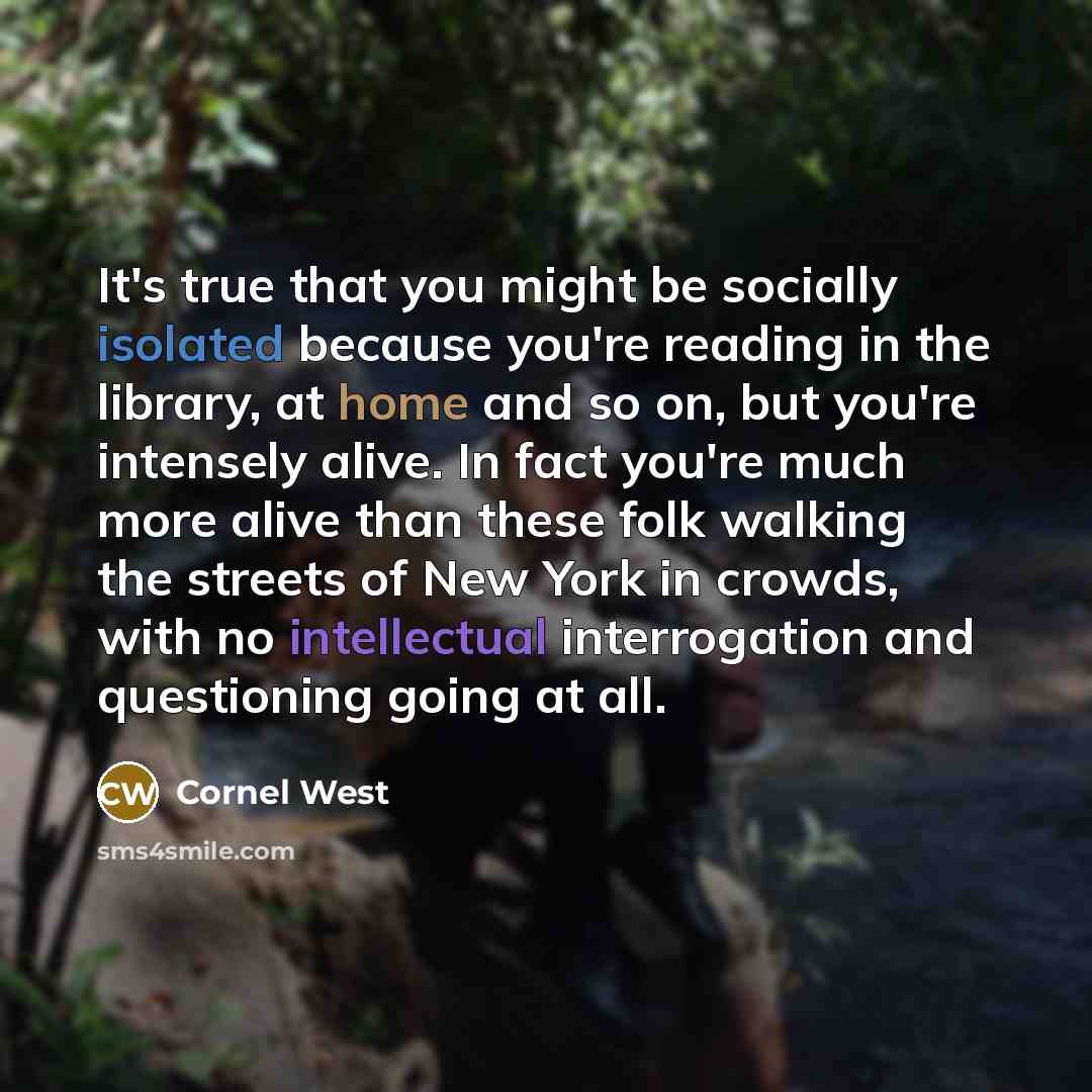 “It's true that you might be socially isolated because you're reading in the library, at home and so on, but you're intensely alive. In fact you're much more alive than these folk walking the streets of New York in crowds, with no intellectual interrogation and questioning going at all.” quote by Cornel West