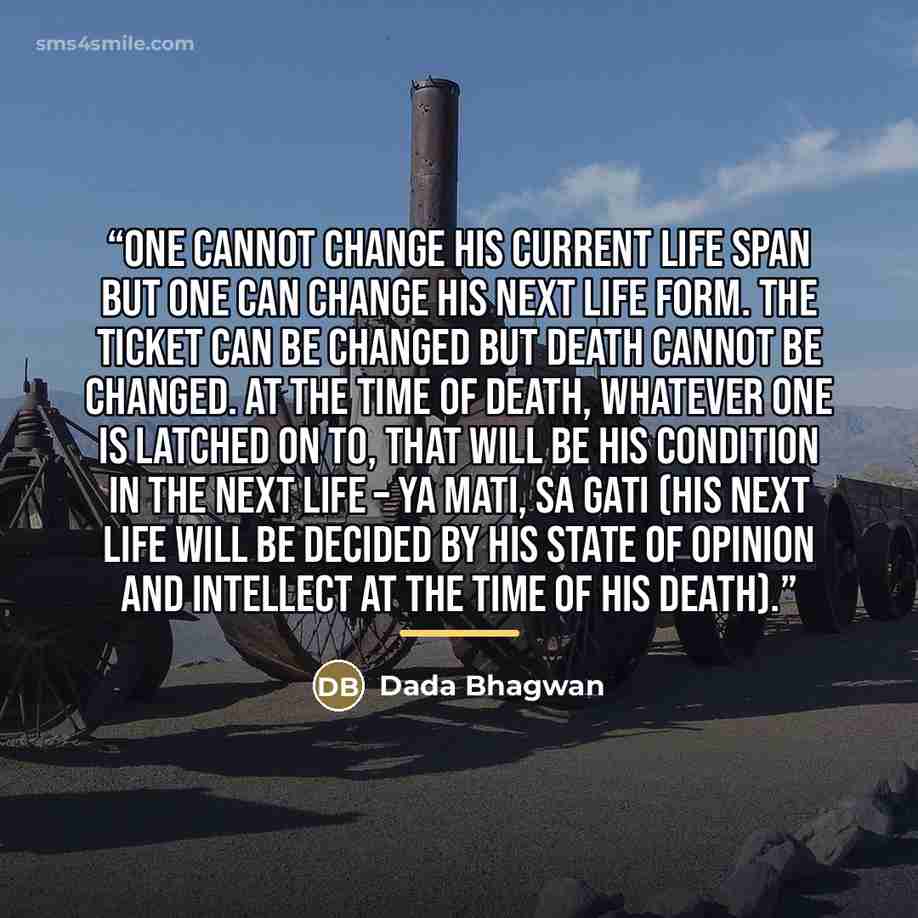 “One cannot change his current life span but one can change his next life form. The ticket can be changed but death cannot be changed. At the time of death, whatever one is latched on to, that will be his condition in the next life – ya mati, sa gati (His next life will be decided by his state of…” quote by Dada Bhagwan