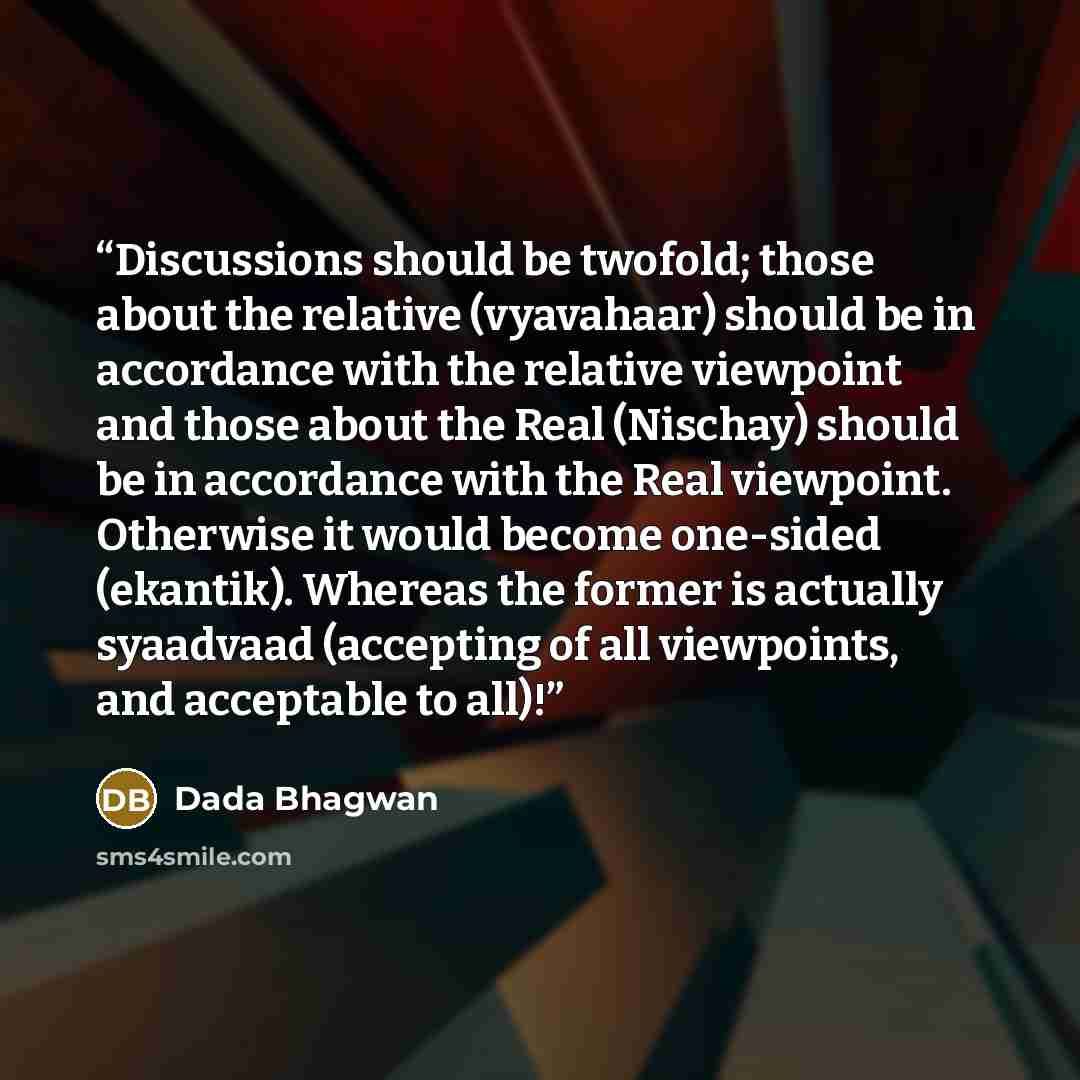 “Discussions should be twofold; those about the relative (vyavahaar) should be in accordance with the relative viewpoint and those about the Real (Nischay) should be in accordance with the Real viewpoint. Otherwise it would become one-sided (ekantik). Whereas the former is actually syaadvaad…” quote by Dada Bhagwan