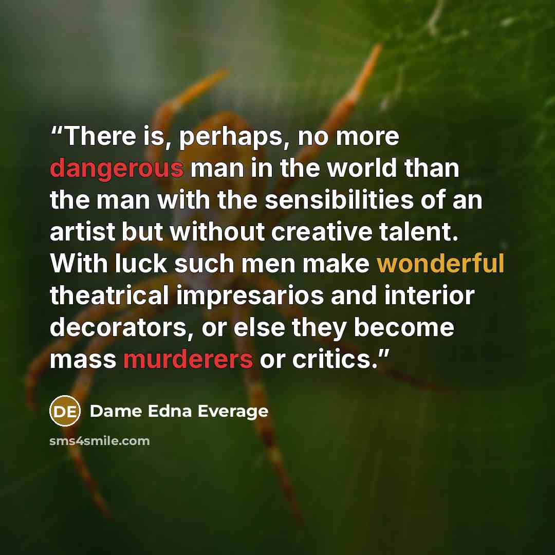 “There is, perhaps, no more dangerous man in the world than the man with the sensibilities of an artist but without creative talent. With luck such men make wonderful theatrical impresarios and interior decorators, or else they become mass murderers or critics.” quote by Dame Edna Everage