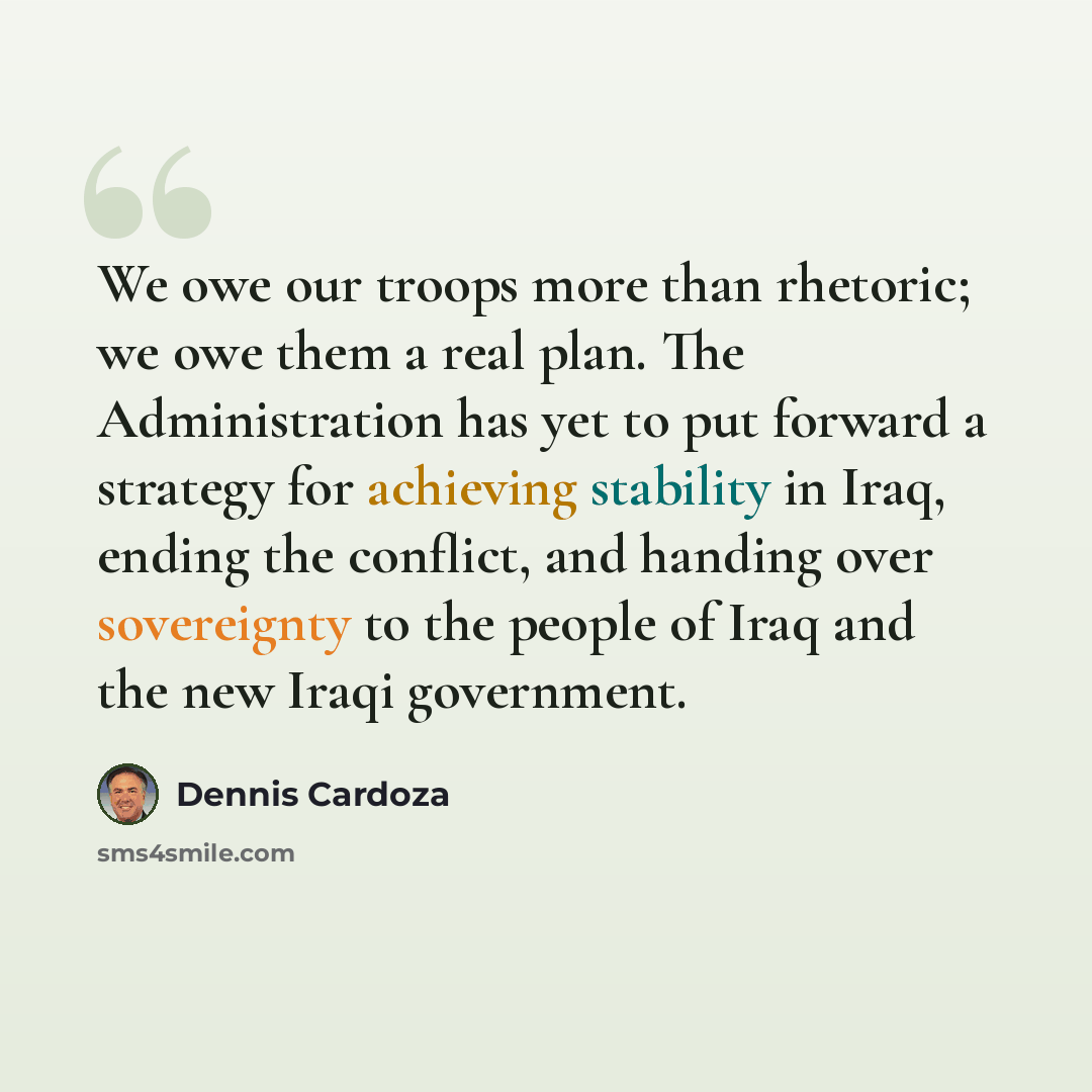 “We owe our troops more than rhetoric; we owe them a real plan. The Administration has yet to put forward a strategy for achieving stability in Iraq, ending the conflict, and handing over sovereignty to the people of Iraq and the new Iraqi government.” quote by Dennis Cardoza