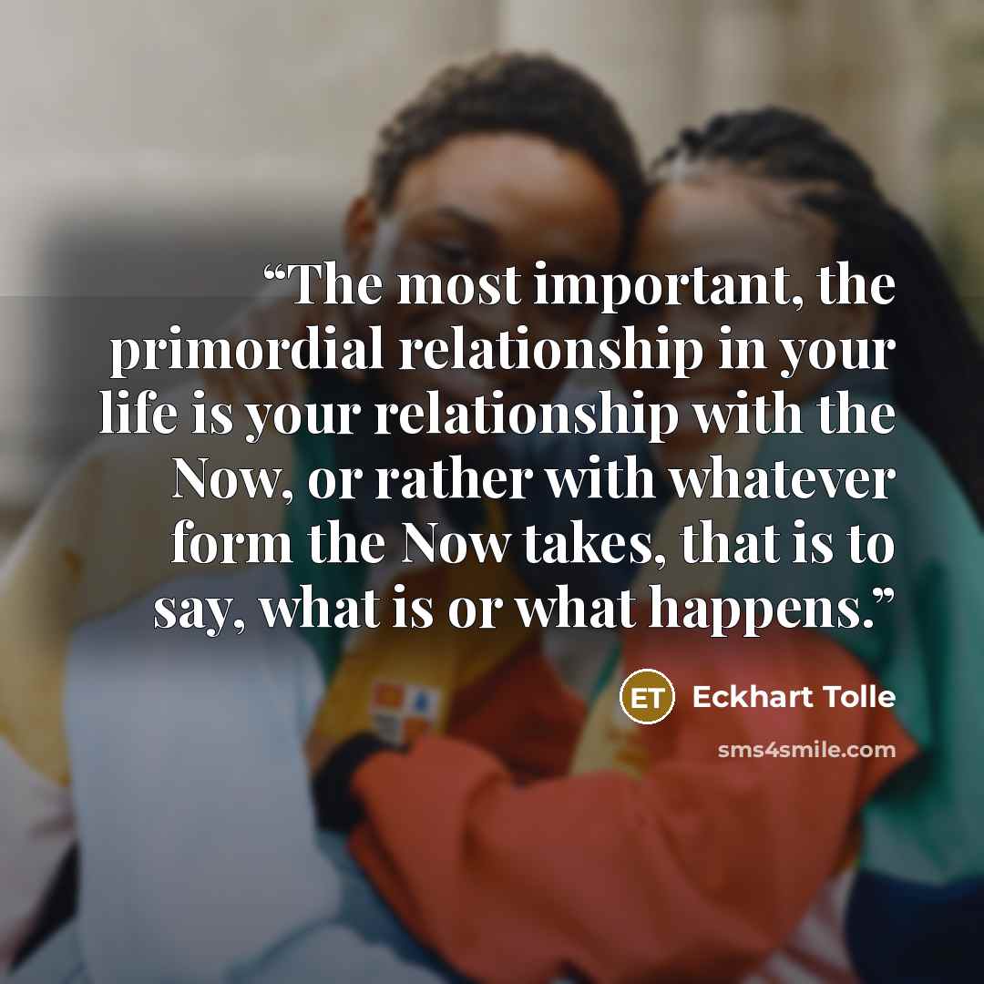 “The most important, the primordial relationship in your life is your relationship with the Now, or rather with whatever form the Now takes, that is to say, what is or what happens.” quote by Eckhart Tolle